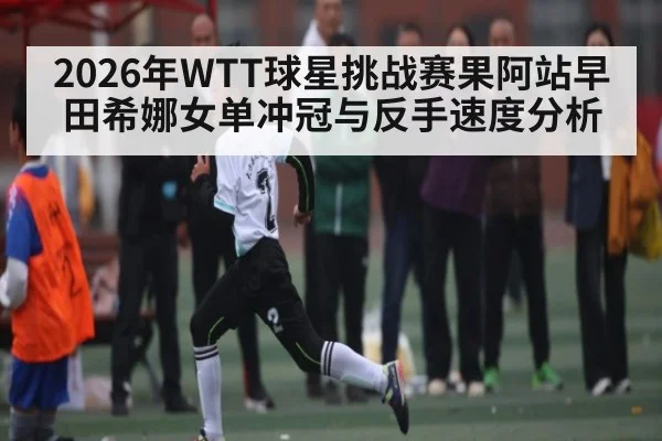 2026年WTT球星挑战赛果阿站早田希娜女单冲冠与反手速度分析