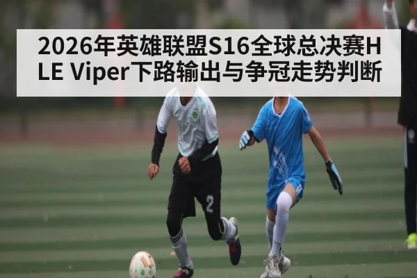 2026年英雄联盟S16全球总决赛HLE Viper下路输出与争冠走势判断