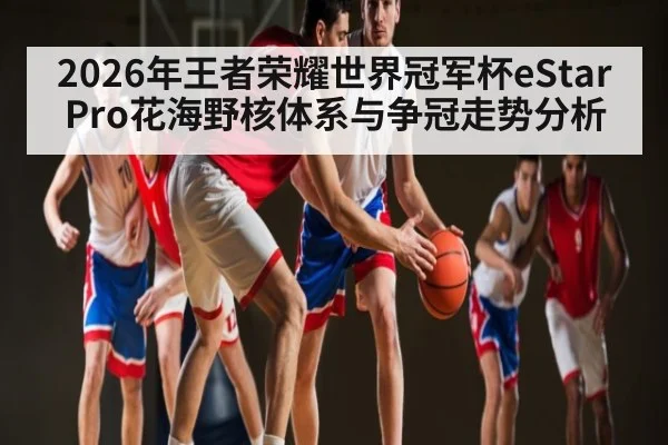 2026年王者荣耀世界冠军杯eStarPro花海野核体系与争冠走势分析